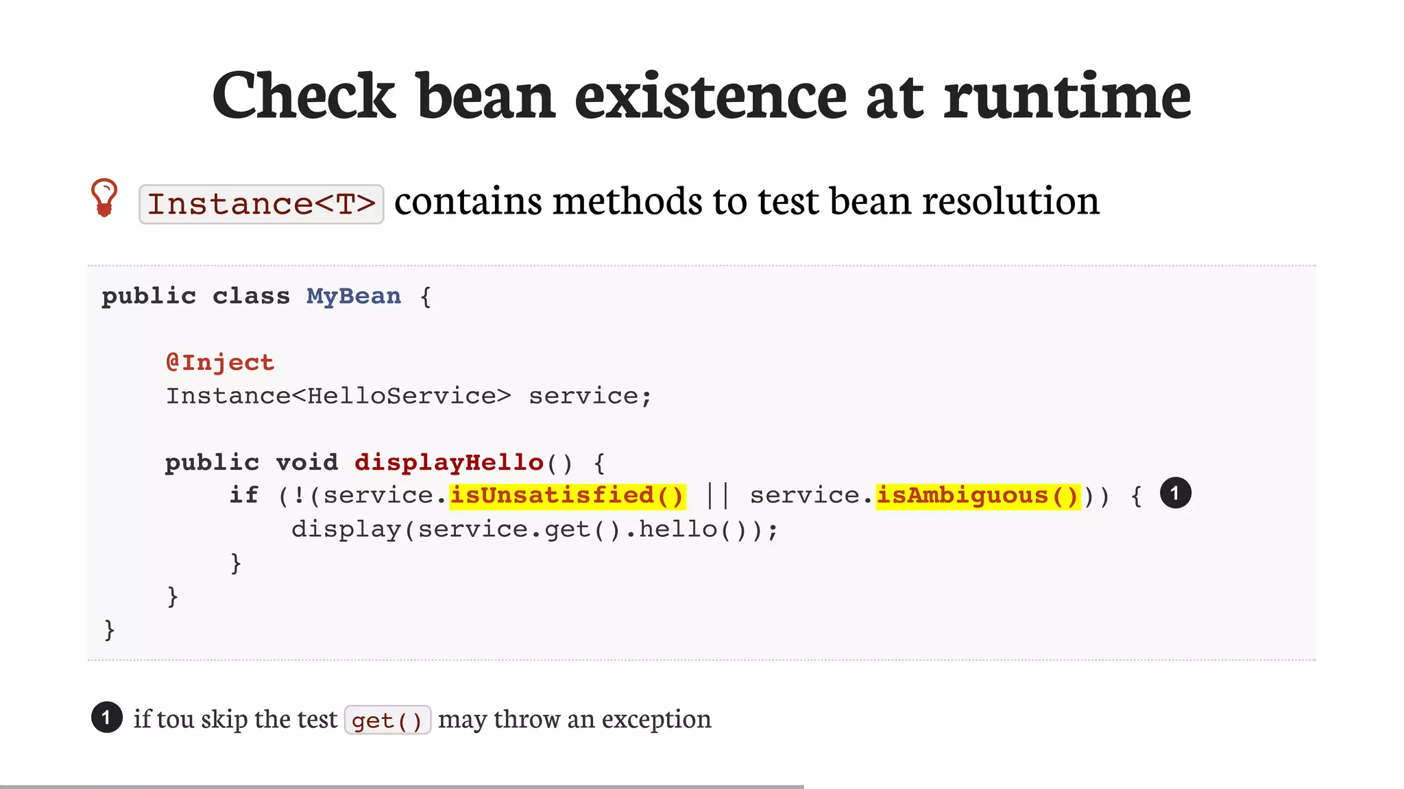 Check	bean	existence	at	runtime
 Instance<T> 	contains	methods	to	test	bean	resolution
public class MyBean {
@Inject
Instance<HelloService> service;
public void displayHello() {
if (!(service.isUnsatisfied() || service.isAmbiguous())) {
display(service.get().hello());
}
}
}
if	tou	skip	the	test	 get() 	may	throw	an	exception
1
1
 
