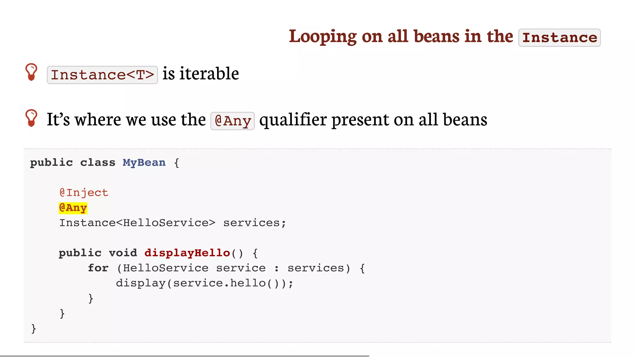 Looping	on	all	beans	in	the	 Instance
 Instance<T> 	is	iterable
 It’s	where	we	use	the	 @Any 	qualifier	present	on	all	beans
public class MyBean {
@Inject
@Any
Instance<HelloService> services;
public void displayHello() {
for (HelloService service : services) {
display(service.hello());
}
}
}
 