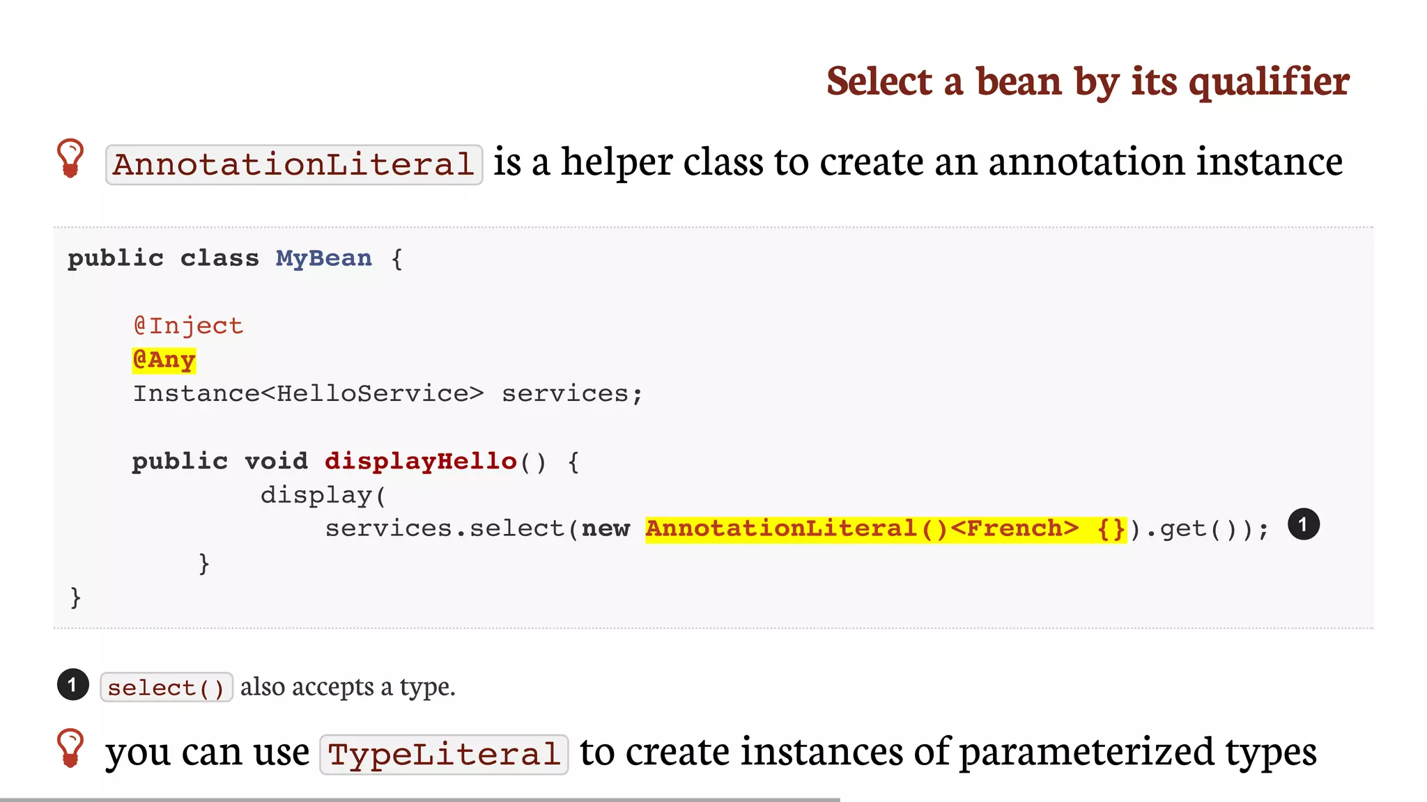 Select	a	bean	by	its	qualifier
 AnnotationLiteral 	is	a	helper	class	to	create	an	annotation	instance
public class MyBean {
@Inject
@Any
Instance<HelloService> services;
public void displayHello() {
display(
services.select(new AnnotationLiteral()<French> {}).get());
}
}
select() 	also	accepts	a	type.
 you	can	use	 TypeLiteral 	to	create	instances	of	parameterized	types
1
1
 