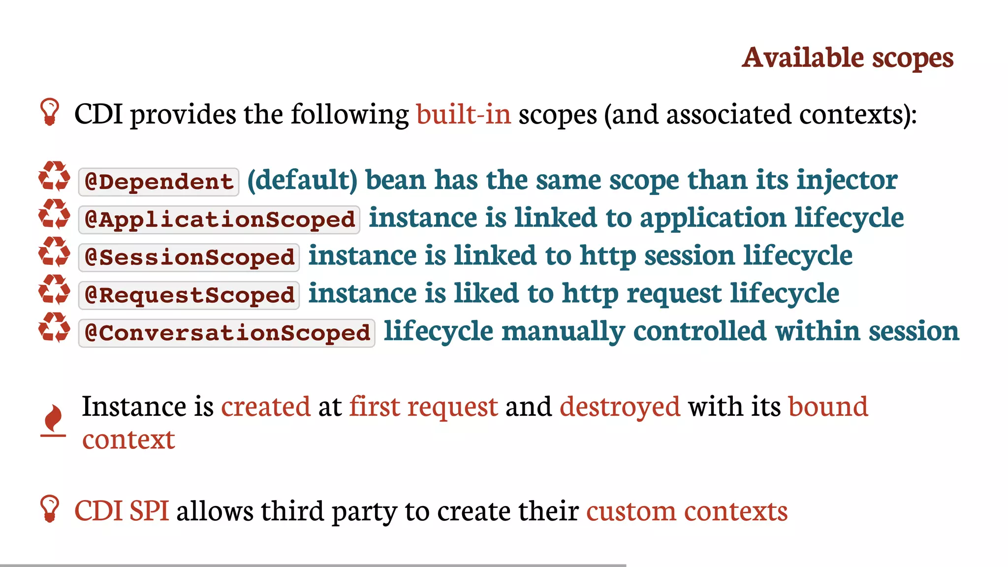 Available	scopes
 CDI	provides	the	following	built-in	scopes	(and	associated	contexts):
	 @Dependent 	(default)	bean	has	the	same	scope	than	its	injector
	 @ApplicationScoped 	instance	is	linked	to	application	lifecycle
	 @SessionScoped 	instance	is	linked	to	http	session	lifecycle
	 @RequestScoped 	instance	is	liked	to	http	request	lifecycle
	 @ConversationScoped 	lifecycle	manually	controlled	within	session

Instance	is	created	at	first	request	and	destroyed	with	its	bound
context
 CDI	SPI	allows	third	party	to	create	their	custom	contexts
 