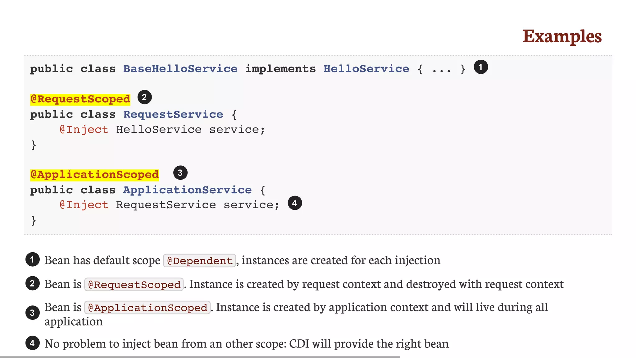 Examples
public class BaseHelloService implements HelloService { ... }
@RequestScoped
public class RequestService {
@Inject HelloService service;
}
@ApplicationScoped
public class ApplicationService {
@Inject RequestService service;
}
Bean	has	default	scope	 @Dependent ,	instances	are	created	for	each	injection
Bean	is	 @RequestScoped .	Instance	is	created	by	request	context	and	destroyed	with	request	context
Bean	is	 @ApplicationScoped .	Instance	is	created	by	application	context	and	will	live	during	all
application
No	problem	to	inject	bean	from	an	other	scope:	CDI	will	provide	the	right	bean
1
2
3
4
1
2
3
4
 