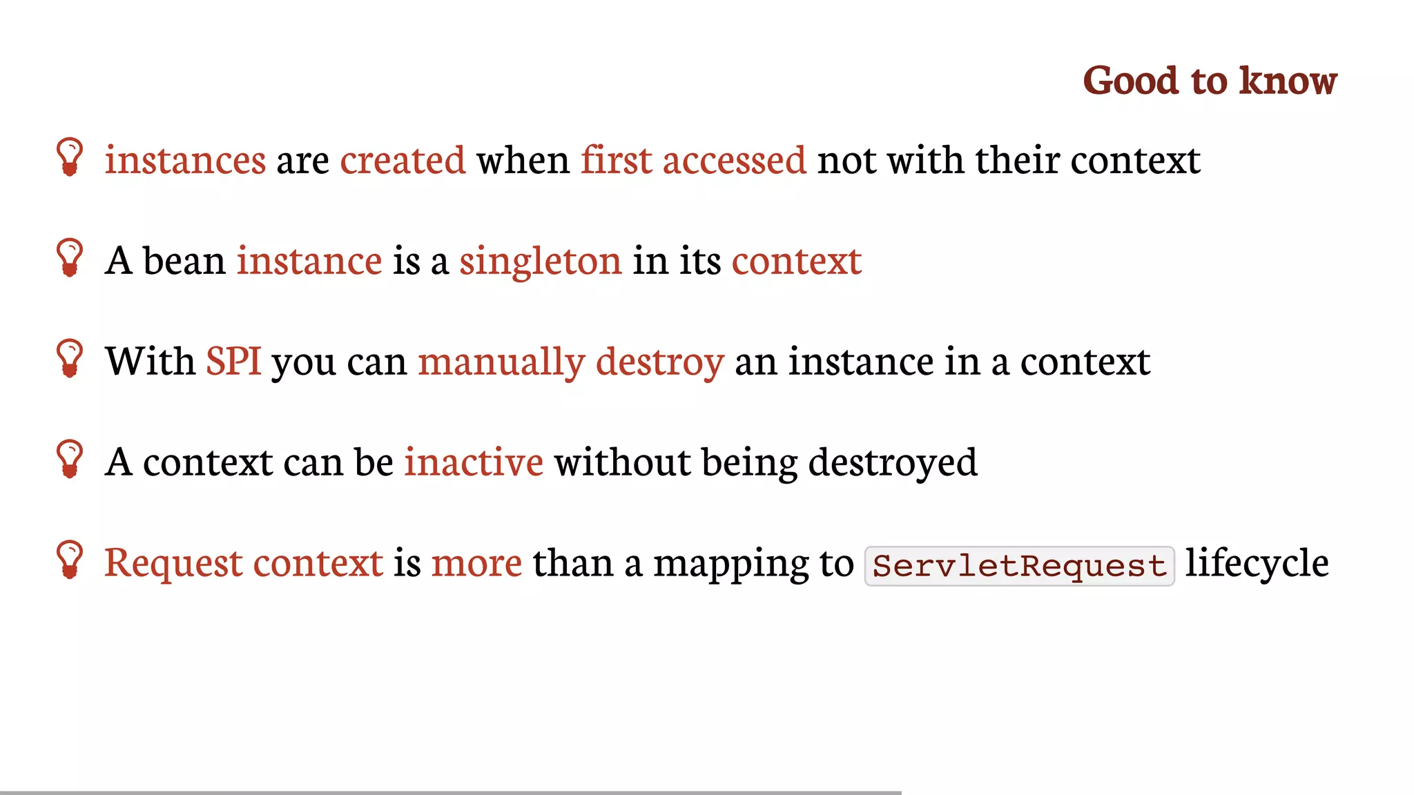 Good	to	know
 instances	are	created	when	first	accessed	not	with	their	context
 A	bean	instance	is	a	singleton	in	its	context
 With	SPI	you	can	manually	destroy	an	instance	in	a	context
 A	context	can	be	inactive	without	being	destroyed
 Request	context	is	more	than	a	mapping	to	 ServletRequest 	lifecycle
 