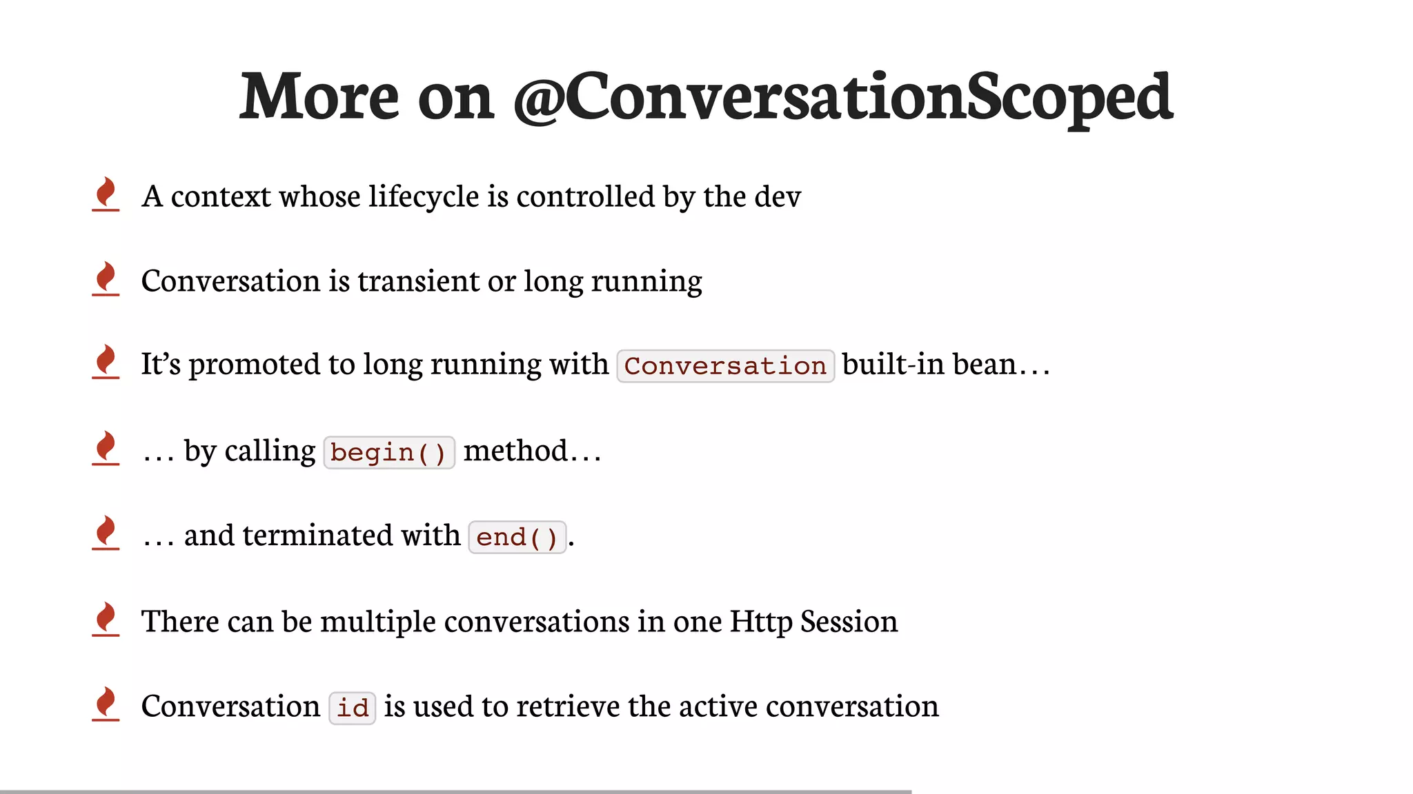 More	on	@ConversationScoped
 A	context	whose	lifecycle	is	controlled	by	the	dev
 Conversation	is	transient	or	long	running
 It’s	promoted	to	long	running	with	 Conversation 	built-in	bean…​
 …​	by	calling	 begin() 	method…​
 …​	and	terminated	with	 end() .
 There	can	be	multiple	conversations	in	one	Http	Session
 Conversation	 id 	is	used	to	retrieve	the	active	conversation
 