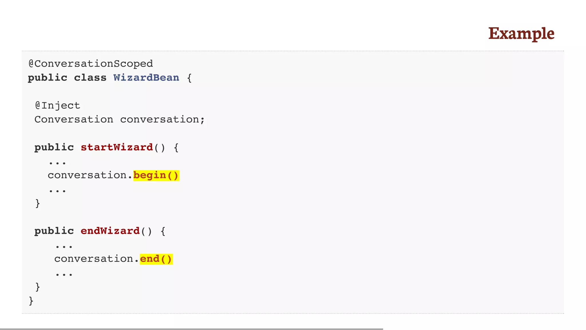 Example
@ConversationScoped
public class WizardBean {
@Inject
Conversation conversation;
public startWizard() {
...
conversation.begin()
...
}
public endWizard() {
...
conversation.end()
...
}
}
 