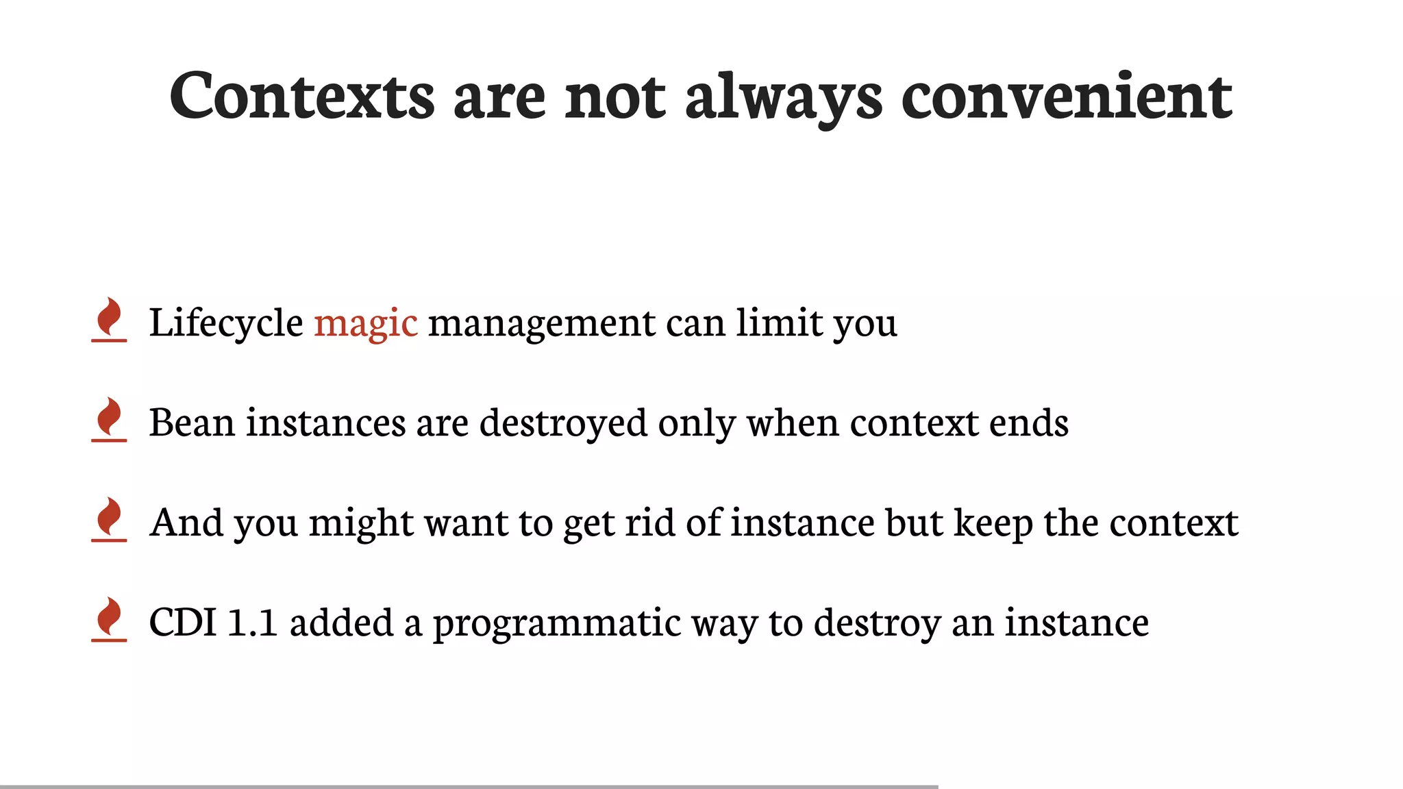 Contexts	are	not	always	convenient
 Lifecycle	magic	management	can	limit	you
 Bean	instances	are	destroyed	only	when	context	ends
 And	you	might	want	to	get	rid	of	instance	but	keep	the	context
 CDI	1.1	added	a	programmatic	way	to	destroy	an	instance
 