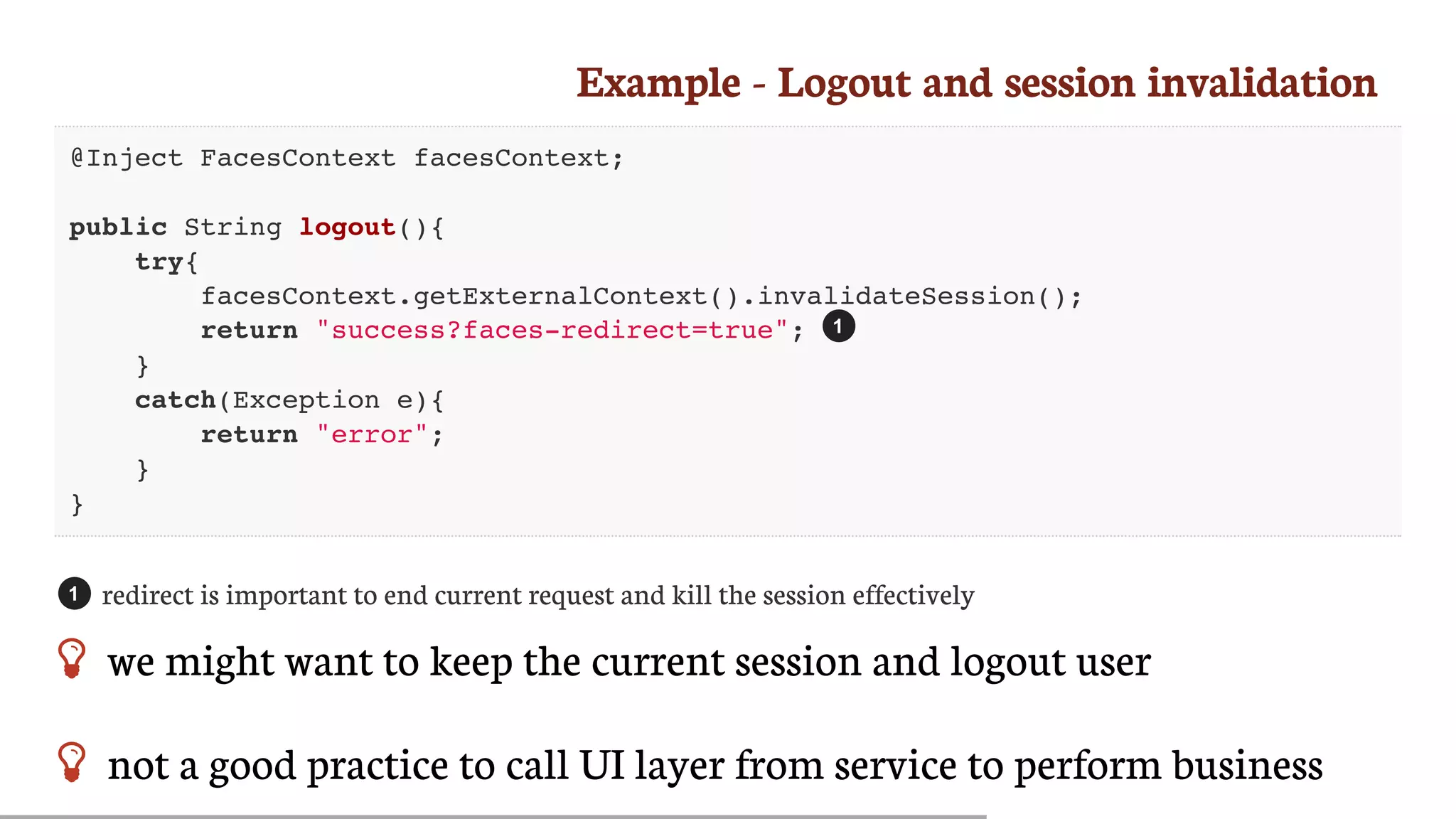 Example	-	Logout	and	session	invalidation
@Inject FacesContext facesContext;
public String logout(){
try{
facesContext.getExternalContext().invalidateSession();
return "success?faces-redirect=true";
}
catch(Exception e){
return "error";
}
}
redirect	is	important	to	end	current	request	and	kill	the	session	effectively
 we	might	want	to	keep	the	current	session	and	logout	user
 not	a	good	practice	to	call	UI	layer	from	service	to	perform	business
1
1
 