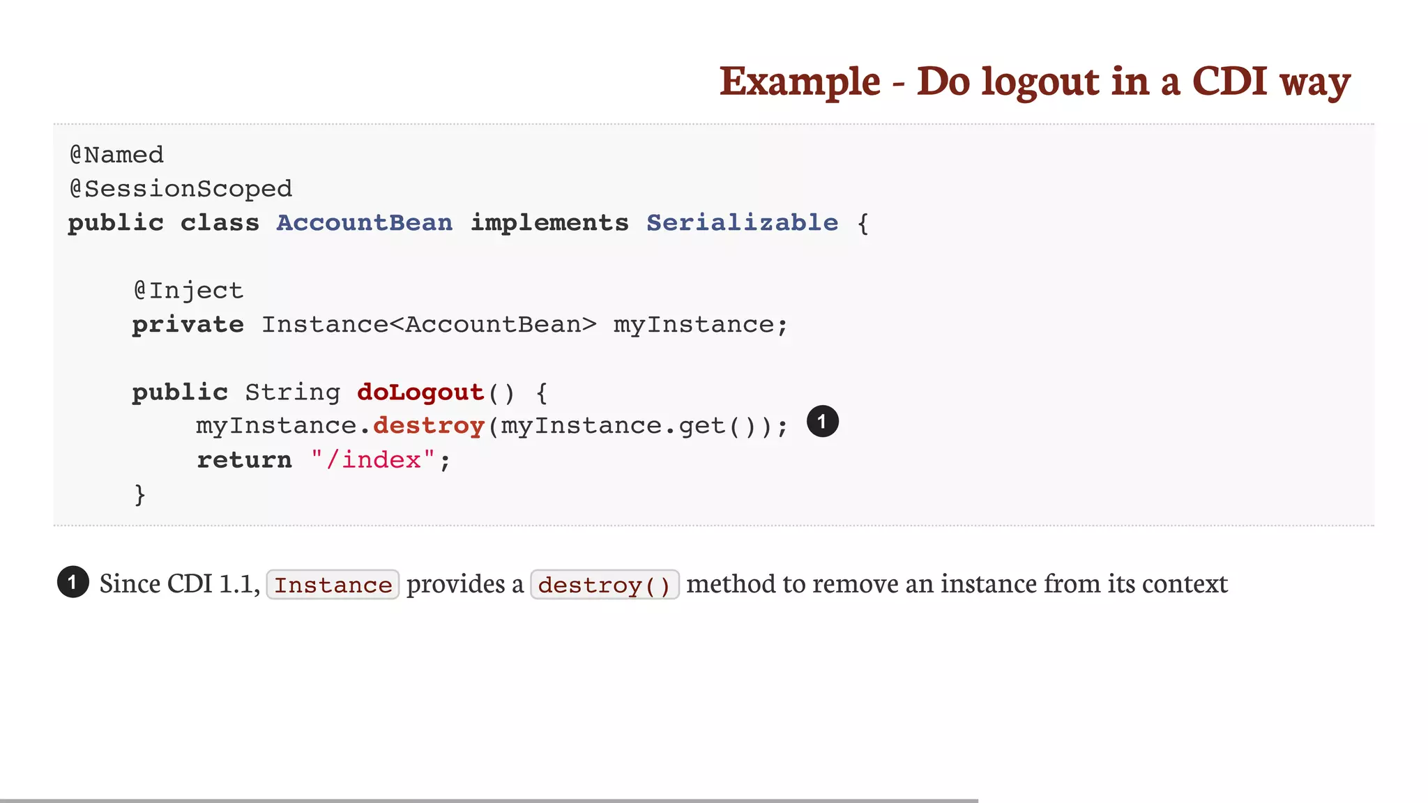 Example	-	Do	logout	in	a	CDI	way
@Named
@SessionScoped
public class AccountBean implements Serializable {
@Inject
private Instance<AccountBean> myInstance;
public String doLogout() {
myInstance.destroy(myInstance.get());
return "/index";
}
Since	CDI	1.1,	 Instance 	provides	a	 destroy() 	method	to	remove	an	instance	from	its	context
1
1
 