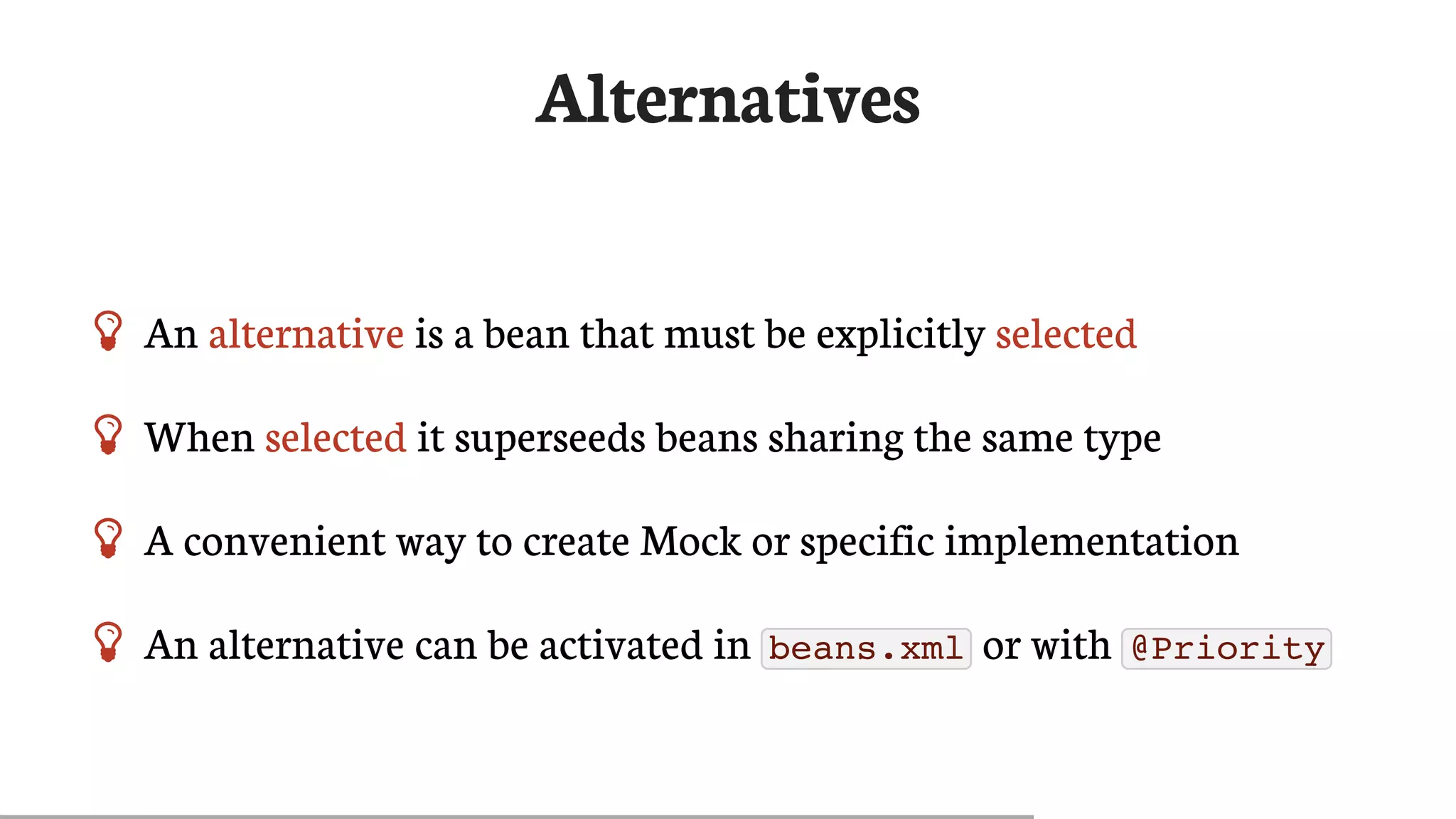 Alternatives
 An	alternative	is	a	bean	that	must	be	explicitly	selected
 When	selected	it	superseeds	beans	sharing	the	same	type
 A	convenient	way	to	create	Mock	or	specific	implementation
 An	alternative	can	be	activated	in	 beans.xml 	or	with	 @Priority
 