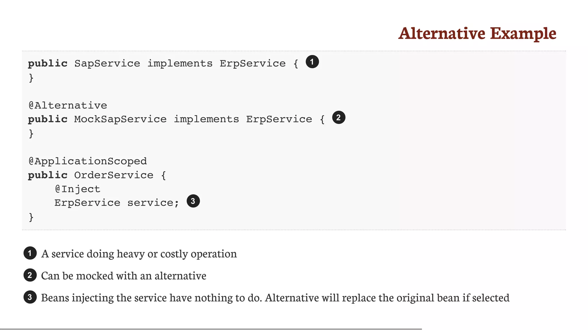 Alternative	Example
public SapService implements ErpService {
}
@Alternative
public MockSapService implements ErpService {
}
@ApplicationScoped
public OrderService {
@Inject
ErpService service;
}
A	service	doing	heavy	or	costly	operation
Can	be	mocked	with	an	alternative
Beans	injecting	the	service	have	nothing	to	do.	Alternative	will	replace	the	original	bean	if	selected
1
2
3
1
2
3
 