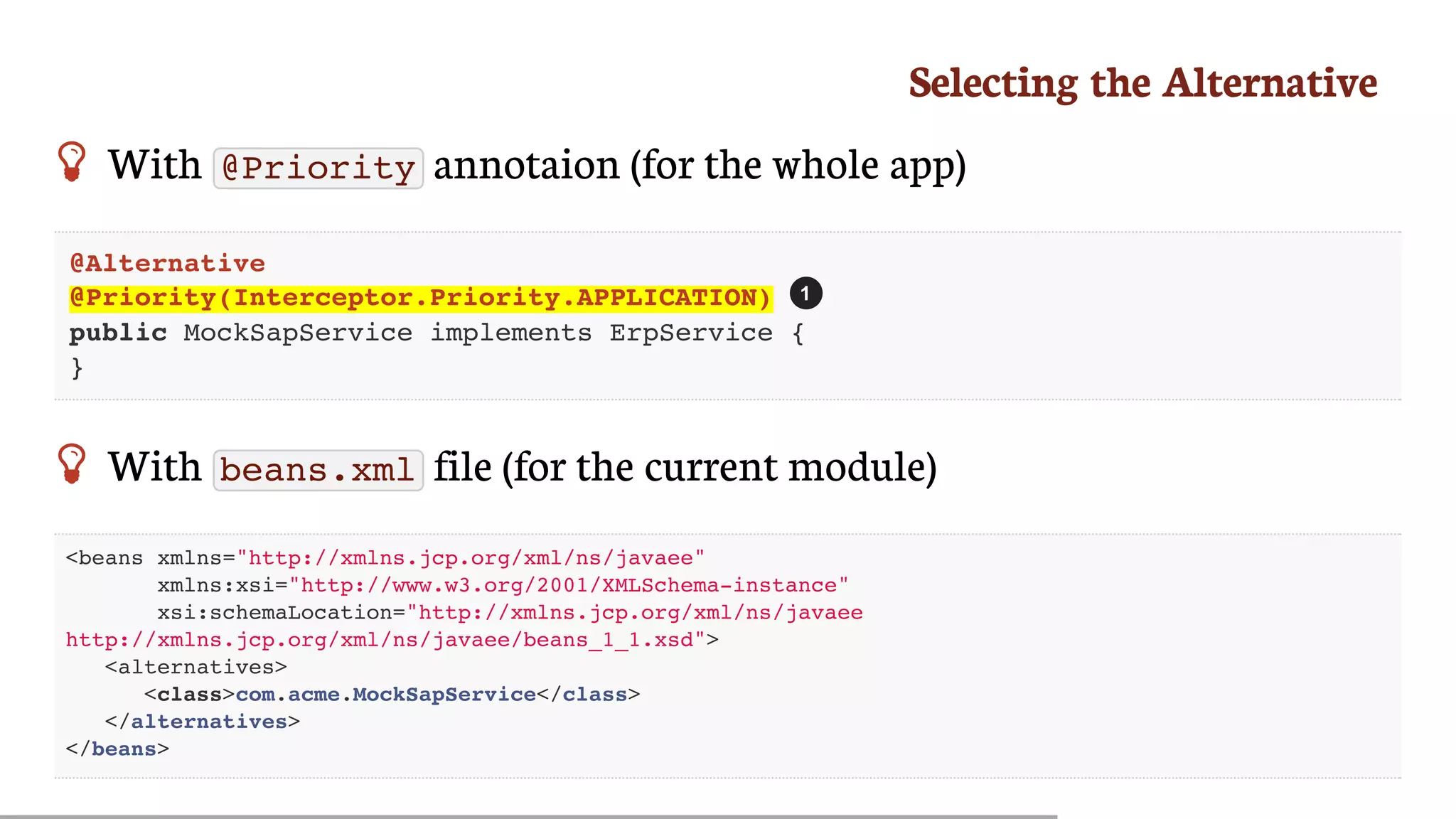 Selecting	the	Alternative
 With	 @Priority 	annotaion	(for	the	whole	app)
@Alternative
@Priority(Interceptor.Priority.APPLICATION)
public MockSapService implements ErpService {
}
 With	 beans.xml 	file	(for	the	current	module)
<beans xmlns="http://xmlns.jcp.org/xml/ns/javaee"
xmlns:xsi="http://www.w3.org/2001/XMLSchema-instance"
xsi:schemaLocation="http://xmlns.jcp.org/xml/ns/javaee
http://xmlns.jcp.org/xml/ns/javaee/beans_1_1.xsd">
<alternatives>
<class>com.acme.MockSapService</class>
</alternatives>
</beans>
1
 