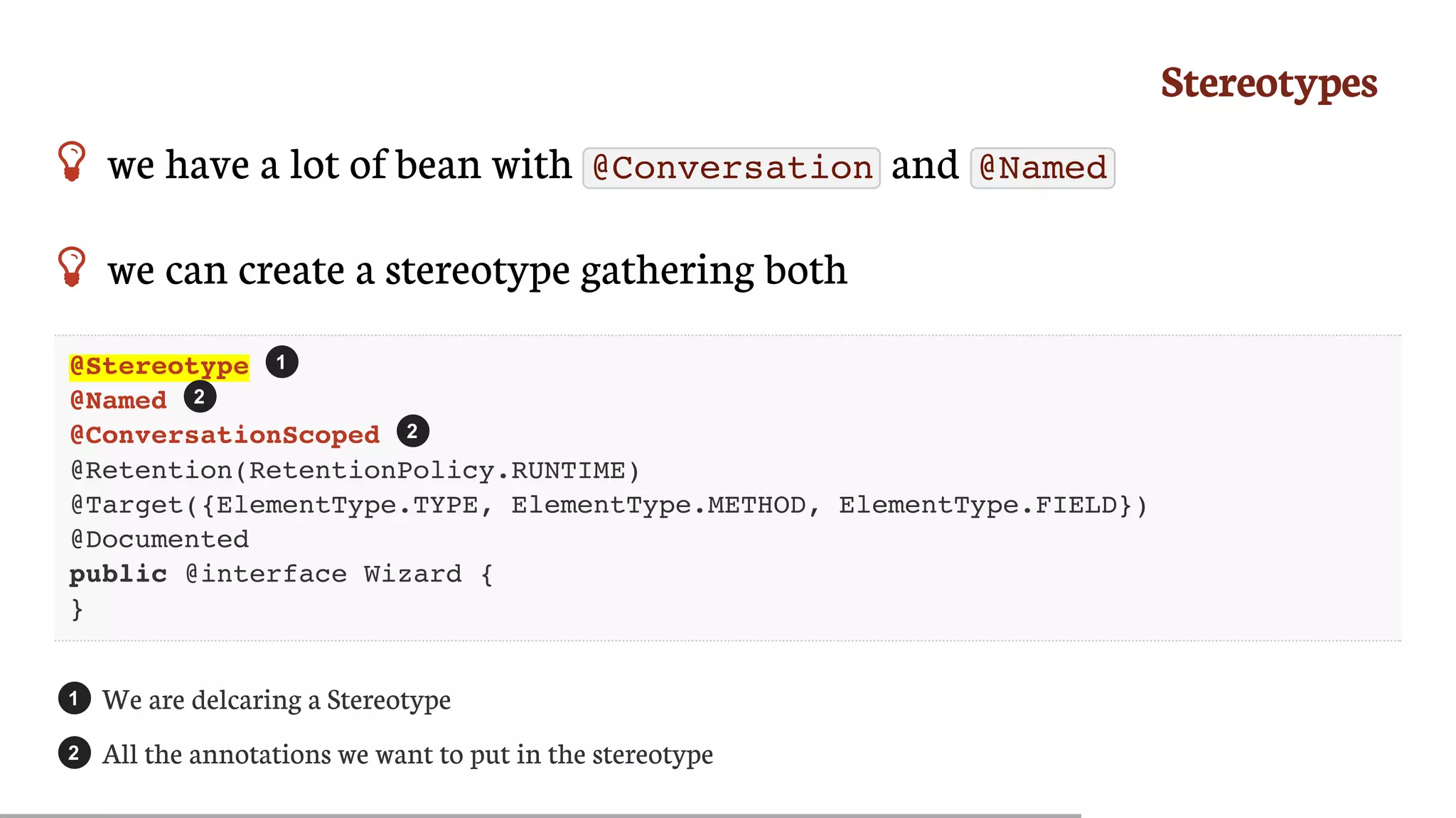 Stereotypes
 we	have	a	lot	of	bean	with	 @Conversation 	and	 @Named
 we	can	create	a	stereotype	gathering	both
@Stereotype
@Named
@ConversationScoped
@Retention(RetentionPolicy.RUNTIME)
@Target({ElementType.TYPE, ElementType.METHOD, ElementType.FIELD})
@Documented
public @interface Wizard {
}
We	are	delcaring	a	Stereotype
All	the	annotations	we	want	to	put	in	the	stereotype
1
2
2
1
2
 