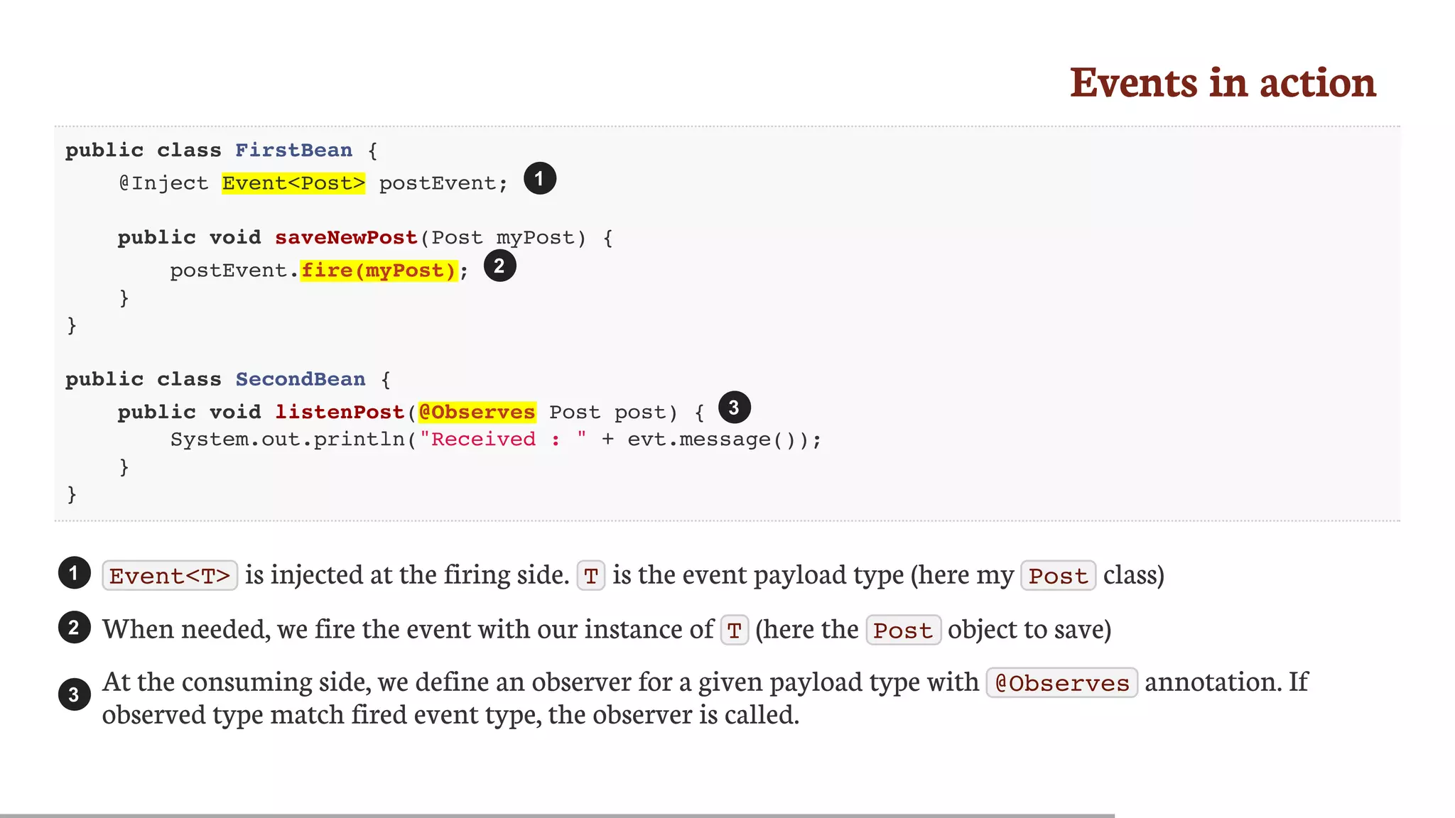 Events	in	action
public class FirstBean {
@Inject Event<Post> postEvent;
public void saveNewPost(Post myPost) {
postEvent.fire(myPost);
}
}
public class SecondBean {
public void listenPost(@Observes Post post) {
System.out.println("Received : " + evt.message());
}
}
Event<T> 	is	injected	at	the	firing	side.	 T 	is	the	event	payload	type	(here	my	 Post 	class)
When	needed,	we	fire	the	event	with	our	instance	of	 T 	(here	the	 Post 	object	to	save)
At	the	consuming	side,	we	define	an	observer	for	a	given	payload	type	with	 @Observes 	annotation.	If
observed	type	match	fired	event	type,	the	observer	is	called.
1
2
3
1
2
3
 