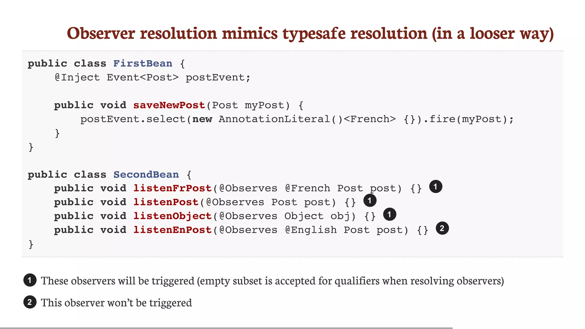 Observer	resolution	mimics	typesafe	resolution	(in	a	looser	way)
public class FirstBean {
@Inject Event<Post> postEvent;
public void saveNewPost(Post myPost) {
postEvent.select(new AnnotationLiteral()<French> {}).fire(myPost);
}
}
public class SecondBean {
public void listenFrPost(@Observes @French Post post) {}
public void listenPost(@Observes Post post) {}
public void listenObject(@Observes Object obj) {}
public void listenEnPost(@Observes @English Post post) {}
}
These	observers	will	be	triggered	(empty	subset	is	accepted	for	qualifiers	when	resolving	observers)
This	observer	won’t	be	triggered
1
1
1
2
1
2
 
