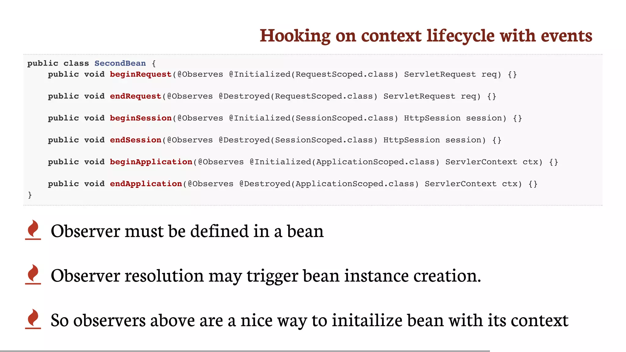Hooking	on	context	lifecycle	with	events
public class SecondBean {
public void beginRequest(@Observes @Initialized(RequestScoped.class) ServletRequest req) {}
public void endRequest(@Observes @Destroyed(RequestScoped.class) ServletRequest req) {}
public void beginSession(@Observes @Initialized(SessionScoped.class) HttpSession session) {}
public void endSession(@Observes @Destroyed(SessionScoped.class) HttpSession session) {}
public void beginApplication(@Observes @Initialized(ApplicationScoped.class) ServlerContext ctx) {}
public void endApplication(@Observes @Destroyed(ApplicationScoped.class) ServlerContext ctx) {}
}
 Observer	must	be	defined	in	a	bean
 Observer	resolution	may	trigger	bean	instance	creation.
 So	observers	above	are	a	nice	way	to	initailize	bean	with	its	context
 