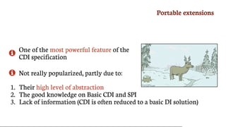 Portable	extensions

One	of	the	most	powerful	feature	of	the
CDI	specification
 Not	really	popularized,	partly	due	to:
1.	 Their	high	level	of	abstraction
2.	 The	good	knowledge	on	Basic	CDI	and	SPI
3.	 Lack	of	information	(CDI	is	often	reduced	to	a	basic	DI	solution)
 