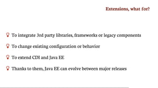 Extensions,	what	for?
 To	integrate	3rd	party	libraries,	frameworks	or	legacy	components
 To	change	existing	configuration	or	behavior
 To	extend	CDI	and	Java	EE
 Thanks	to	them,	Java	EE	can	evolve	between	major	releases
 