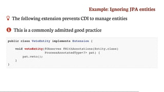 Example:	Ignoring	JPA	entities
 The	following	extension	prevents	CDI	to	manage	entities
 This	is	a	commonly	admitted	good	practice
public class VetoEntity implements Extension {
void vetoEntity(@Observes @WithAnnotations(Entity.class)
ProcessAnnotatedType<?> pat) {
pat.veto();
}
}
 