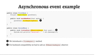 Asynchronous	event	example
public class FirstBean {
@Inject Event<Post> postEvent;
public void saveNewPost(Post myPost) {
postEvent.fireAsync(myPost);
}
}
public class SecondBean {
public void listenPost(@ObservesAsync Post post) {
System.out.println("Received : " + evt.message());
}
}
We	introduced	a	 fireAsync() 	method
For	backward	compatibility	we	had	to	add	an	 @ObservesAsync 	observer
1
2
1
2
 