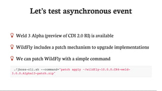 Let’s	test	asynchronous	event
 Weld	3	Alpha	(preview	of	CDI	2.0	RI)	is	available
 WildFly	includes	a	patch	mechanism	to	upgrade	implementations
 We	can	patch	WildFly	with	a	simple	command
./jboss-cli.sh --command="patch apply ~/wildfly-10.0.0.CR4-weld-
3.0.0.Alpha13-patch.zip"
 