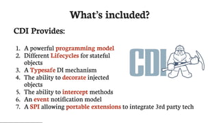 What’s	included?
CDI	Provides:
1.	 A	powerful	programming	model
2.	 Different	Lifecycles	for	stateful
objects
3.	 A	Typesafe	DI	mechanism
4.	 The	ability	to	decorate	injected
objects
5.	 The	ability	to	intercept	methods
6.	 An	event	notification	model
7.	 A	SPI	allowing	portable	extensions	to	integrate	3rd	party	tech
 