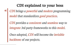 “
CDI	explained	to	your	boss
CDI	brings	a	powerful	and	modern	programming
model	that	standardizes	good	practices.
CDI	provides	a	consistent	and	seamless	way	to
integrate	3rd	party	frameworks	to	this	model.
Once	adopted,	CDI	will	become	the	invisible
backbone	of	our	projects.
 