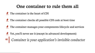 “
One	container	to	rule	them	all
 The	container	is	the	heart	of	CDI
 The	container	checks	all	possible	CDI	code	at	boot	time
 The	container	manages	your	components	lifecycle	and	services
 Yet,	you’ll	never	see	it	(except	in	advanced	development)
Container	is	your	application’s	invisible	conductor
 