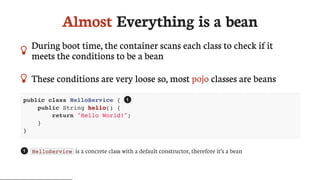 Almost	Everything	is	a	bean
 During	boot	time,	the	container	scans	each	class	to	check	if	it
meets	the	conditions	to	be	a	bean
 These	conditions	are	very	loose	so,	most	pojo	classes	are	beans
public class HelloService {
public String hello() {
return "Hello World!";
}
}
HelloService 	is	a	concrete	class	with	a	default	constructor,	therefore	it’s	a	bean
1
1
 