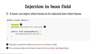 Injection	in	bean	field
 A	bean	can	inject	other	beans	or	be	injected	into	other	beans
public class MyBean {
@Inject
private HelloService service;
public void displayHello() {
display(service.hello();
}
}
@Inject 	annotation	defines	an	injection	point	(here	a	field)
The	container	looksa	for	the	bean	to	inject	by	its	type	(here	 HelloService )
1
2
1
2
 