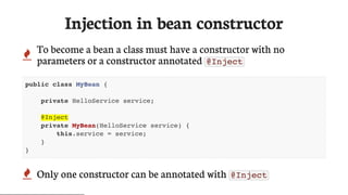Injection	in	bean	constructor
 To	become	a	bean	a	class	must	have	a	constructor	with	no
parameters	or	a	constructor	annotated	 @Inject
public class MyBean {
private HelloService service;
@Inject
private MyBean(HelloService service) {
this.service = service;
}
}
 Only	one	constructor	can	be	annotated	with	 @Inject
 