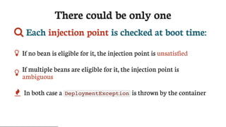 There	could	be	only	one
	Each	injection	point	is	checked	at	boot	time:
 If	no	bean	is	eligible	for	it,	the	injection	point	is	unsatisfied

If	multiple	beans	are	eligible	for	it,	the	injection	point	is
ambiguous
 In	both	case	a	 DeploymentException 	is	thrown	by	the	container
 