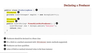 Declaring	a	Producer
public class ProducingBean {
@Produces
private List<Integer> mapInt = new ArrayList<>();
@Produces
@French
public List<String> FrenchListStrProducer() {
List<String> res = Arrays.asList("bonjour");
return res;
}
}
Producers	should	be	declared	in	a	Bean	class
It’s	a	field	or	a	method	annotated	with	 @Produces 	(static	methods	supported)
Producers	can	have	qualifiers
value	of	field	or	method	returned	value	is	the	bean	instance
1
2
2
3
4
1
2
3
4
 