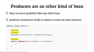 Producers	are	an	other	kind	of	bean
 they	can	have	qualifiers	like	any	other	bean
 producer	method	(or	field)	is	called	to	create	the	bean	instance
public class MyBean {
@Inject
@French
private List<String> frenchListStrBean;
@Inject
public MyBean(List<Integer> initValues) {
...
}
}
 