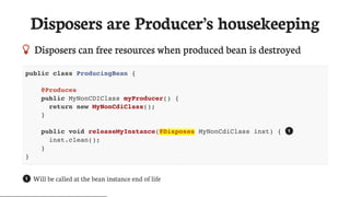 Disposers	are	Producer’s	housekeeping
 Disposers	can	free	resources	when	produced	bean	is	destroyed
public class ProducingBean {
@Produces
public MyNonCDIClass myProducer() {
return new MyNonCdiClass();
}
public void releaseMyInstance(@Disposes MyNonCdiClass inst) {
inst.clean();
}
}
Will	be	called	at	the	bean	instance	end	of	life
1
1
 