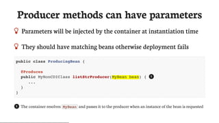 Producer	methods	can	have	parameters
 Parameters	will	be	injected	by	the	container	at	instantiation	time
 They	should	have	matching	beans	otherwise	deployment	fails
public class ProducingBean {
@Produces
public MyNonCDIClass listStrProducer(MyBean bean) {
...
}
}
The	container	resolves	 MyBean 	and	passes	it	to	the	producer	when	an	instance	of	the	bean	is	requested
1
1
 