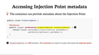 Accessing	Injection	Point	metadata
 The	container	can	provide	metadata	about	the	Injection	Point
public class ProducingBean {
@Produces
public Logger produceLog(InjectionPoint injectionPoint) {
return Logger.getLogger(injectionPoint.getMember()
.getDeclaringClass().getName());
}
}
InjectionPoint 	is	a	SPI	interface.	The	container	can	inject	it	to	give	info	about	the	injection	point
1
1
 