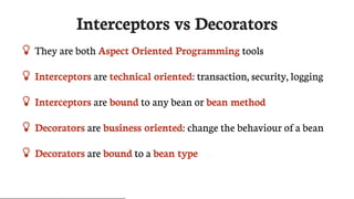 Interceptors	vs	Decorators
 They	are	both	Aspect	Oriented	Programming	tools
 Interceptors	are	technical	oriented:	transaction,	security,	logging
 Interceptors	are	bound	to	any	bean	or	bean	method
 Decorators	are	business	oriented:	change	the	behaviour	of	a	bean
 Decorators	are	bound	to	a	bean	type
 