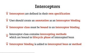 Interceptors
 Interceptors	are	defined	in	their	own	specification
 User	should	create	an	annotation	as	an	interceptor	binding
 Interceptor	class	must	be	bound	to	an	interceptor	binding
 Interceptor	class	contains	intercepting	methods
which	are	bound	to	lifecycle	phase	of	intercepted	bean
 Interceptor	binding	is	added	to	intercepted	bean	or	method
 