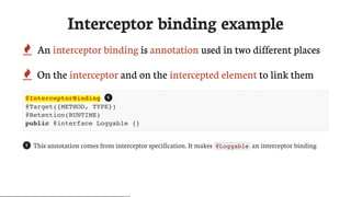 Interceptor	binding	example
 An	interceptor	binding	is	annotation	used	in	two	different	places
 On	the	interceptor	and	on	the	intercepted	element	to	link	them
@InterceptorBinding
@Target({METHOD, TYPE})
@Retention(RUNTIME)
public @interface Loggable {}
This	annotation	comes	from	interceptor	specification.	It	makes	 @Loggable 	an	interceptor	binding
1
1
 