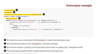 Interceptor	example
@Interceptor
@Loggable
@Priority(Interceptor.Priority.APPLICATION)
public class LogInterceptor {
@AroundInvoke
public Object log(InvocationContext ic) throws Exception {
System.out.println("Entering " + ic.getMethod().getName());
try {
return ic.proceed();
} finally {
System.out.println("Exiting " + ic.getMethod().getName());
}
}
}
We	make	the	class	an	interceptor	( @Interceptor 	comes	from	Interceptor	spec)
We	bind	this	interceptor	to	the	 @Loggable 	interceptor	binding
We	activate	and	give	a	priority	to	the	interceptor	(can	be	done	in	 beans.xml 	config	file	as	well)
This	intercepting	method	will	be	invoked	instead	of	the	intercepted	one.
1
2
3
4
1
2
3
4
 