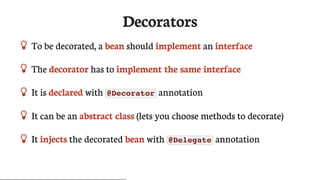 Decorators
 To	be	decorated,	a	bean	should	implement	an	interface
 The	decorator	has	to	implement	the	same	interface
 It	is	declared	with	 @Decorator 	annotation
 It	can	be	an	abstract	class	(lets	you	choose	methods	to	decorate)
 It	injects	the	decorated	bean	with	 @Delegate 	annotation
 