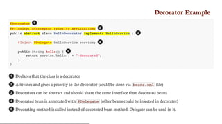 Decorator	Example
@Decorator
@Priority(Interceptor.Priority.APPLICATION)
public abstract class HelloDecorator implements HelloService {
@Inject @Delegate HelloService service;
public String hello() {
return service.hello() + "-decorated";
}
}
Declares	that	the	class	is	a	decorator
Activates	and	gives	a	priority	to	the	decorator	(could	be	done	via	 beans.xml 	file)
Decorators	can	be	abstract	and	should	share	the	same	interface	than	decorated	beans
Decorated	bean	is	annotated	with	 @Delegate 	(other	beans	could	be	injected	in	decorator)
Decorating	method	is	called	instead	of	decorated	bean	method.	Delegate	can	be	used	in	it.
1
2
3
4
5
1
2
3
4
5
 