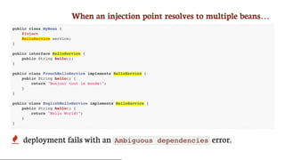 When	an	injection	point	resolves	to	multiple	beans…
public class MyBean {
@Inject
HelloService service;
}
public interface HelloService {
public String hello();
}
public class FrenchHelloService implements HelloService {
public String hello() {
return "Bonjour tout le monde!";
}
}
public class EnglishHelloService implements HelloService {
public String hello() {
return "Hello World!";
}
}
 deployment	fails	with	an	 Ambiguous dependencies 	error.
 