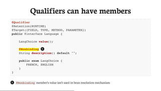 Qualifiers	can	have	members
@Qualifier
@Retention(RUNTIME)
@Target({FIELD, TYPE, METHOD, PARAMETER})
public @interface Language {
LangChoice value();
@Nonbinding
String description() default "";
public enum LangChoice {
FRENCH, ENGLISH
}
}
@Nonbinding 	member’s	value	isn’t	used	in	bean	resolution	mechanism
1
1
 