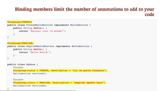 Binding	members	limit	the	number	of	annotations	to	add	to	your
code
@Language(FRENCH)
public class FrenchHelloService implements HelloService {
public String hello() {
return "Bonjour tout le monde!";
}
}
@Language(ENGLISH)
public class EnglishHelloService implements HelloService {
public String hello() {
return "Hello World!";
}
}
public class MyBean {
@Inject
@Language(value = FRENCH, description = "ici on parle français")
HelloService serviceFr;
@Inject
@Language(value = ENGLISH, description = "english spoken here")
HelloService serviceEn;
}
 