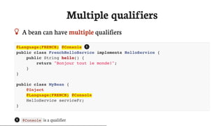 Multiple	qualifiers
 A	bean	can	have	multiple	qualifiers
@Language(FRENCH) @Console
public class FrenchHelloService implements HelloService {
public String hello() {
return "Bonjour tout le monde!";
}
}
public class MyBean {
@Inject
@Language(FRENCH) @Console
HelloService serviceFr;
}
@Console 	is	a	qualifier
1
1
 