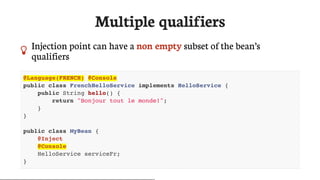 Multiple	qualifiers
 Injection	point	can	have	a	non	empty	subset	of	the	bean’s
qualifiers
@Language(FRENCH) @Console
public class FrenchHelloService implements HelloService {
public String hello() {
return "Bonjour tout le monde!";
}
}
public class MyBean {
@Inject
@Console
HelloService serviceFr;
}
 