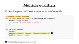 Multiple	qualifiers
 Injection	point	can’t	have	a	super	set	of	bean’s	qualifier
@Language(FRENCH) @Console
public class FrenchHelloService implements HelloService {
public String hello() {
return "Bonjour tout le monde!";
}
}
public class MyBean {
@Inject
@Language(FRENCH) @Console @Language(CANADIAN)
HelloService serviceFr;
}
Unsatisfied	injection	point:	deployment	fails
1
1
 