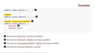 Examples
public class MyBean { ... }
@Named
public class MyBean2 { ... }
@Named @Language(FRENCH)
public class MyBean2 {
@Inject
MyBean2 bean;
}
this	bean	has	 @Default 	and	 @Any 	qualifiers
this	bean	has	 @Default ,	 @Named 	and	 @Any 	qualifiers
this	bean	has	 @Language(FRENCH) ,	 @Named 	and	 @Any 	qualifiers
this	injection	point	has	 @Default 	qualifier
1
2
3
4
1
2
3
4
 