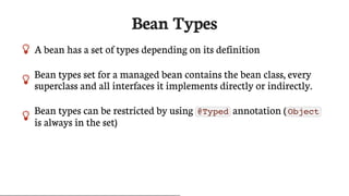 Bean	Types
 A	bean	has	a	set	of	types	depending	on	its	definition

Bean	types	set	for	a	managed	bean	contains	the	bean	class,	every
superclass	and	all	interfaces	it	implements	directly	or	indirectly.
 Bean	types	can	be	restricted	by	using	 @Typed 	annotation	( Object
is	always	in	the	set)
 