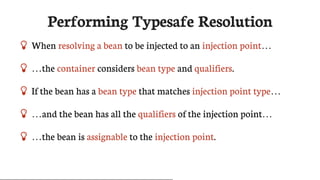 Performing	Typesafe	Resolution
 When	resolving	a	bean	to	be	injected	to	an	injection	point…​
 …​the	container	considers	bean	type	and	qualifiers.
 If	the	bean	has	a	bean	type	that	matches	injection	point	type…​
 …​and	the	bean	has	all	the	qualifiers	of	the	injection	point…​
 …​the	bean	is	assignable	to	the	injection	point.
 
